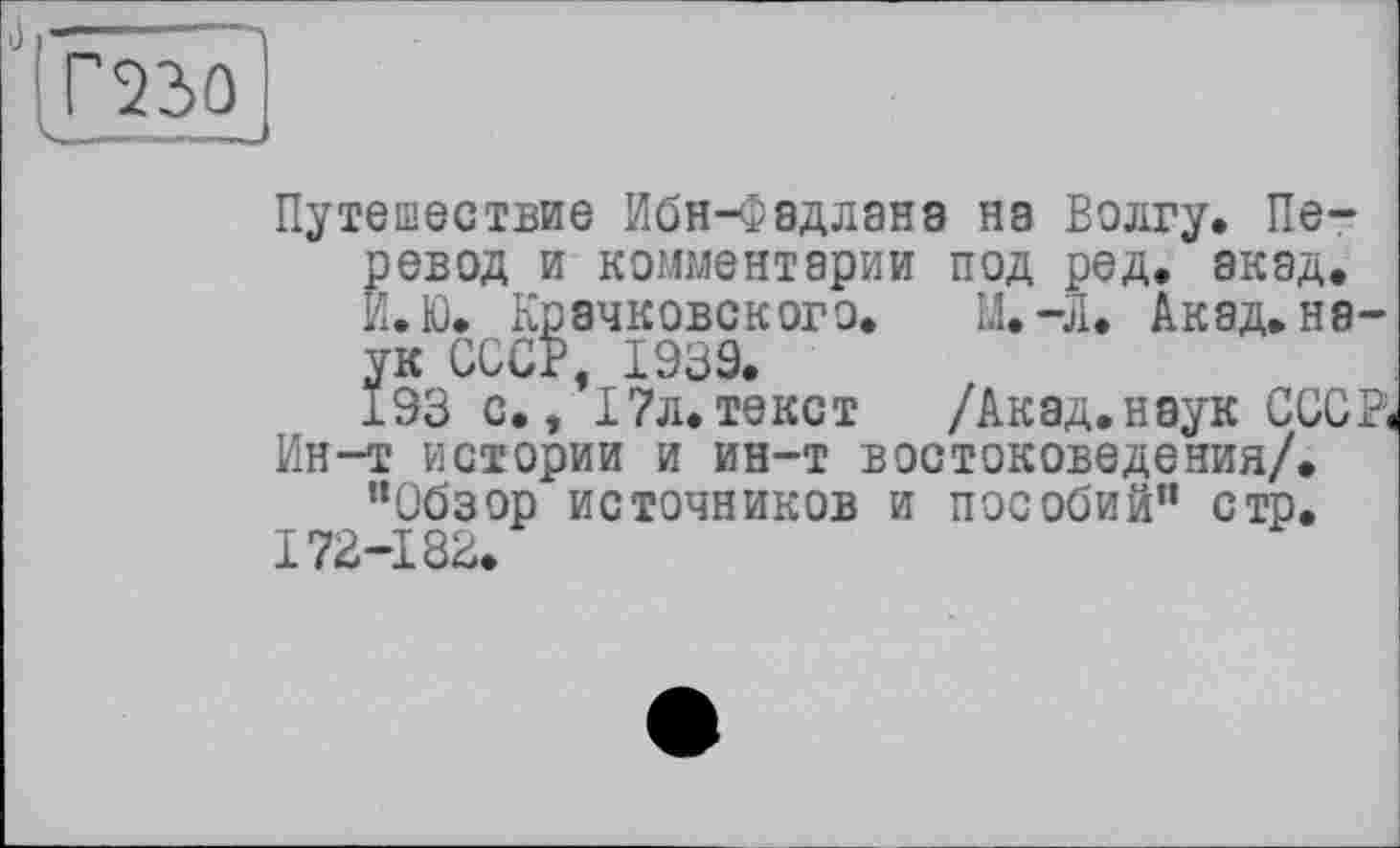 ﻿Г230 ----
Путешествие ИбН-ФвДЛЭНЭ на Волгу. Перевод и комментарии под ред, акад. И. К). Крачковского. М.-Л. Акад, неук СССР, 1939.
193 с., 17л.текст /Акад.наук СССР, Ин-т истории и ин-т востоковедения/.
"Обзор источников и пособий" стр. 172-183.